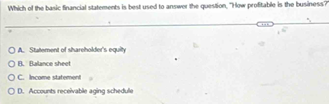 Which of the basic financial statements is best used to answer the question, "How profitable is the business?'
A. Statement of shareholder's equity
B. Balance sheet
C. Income statement
D. Accounts receivable aging schedule