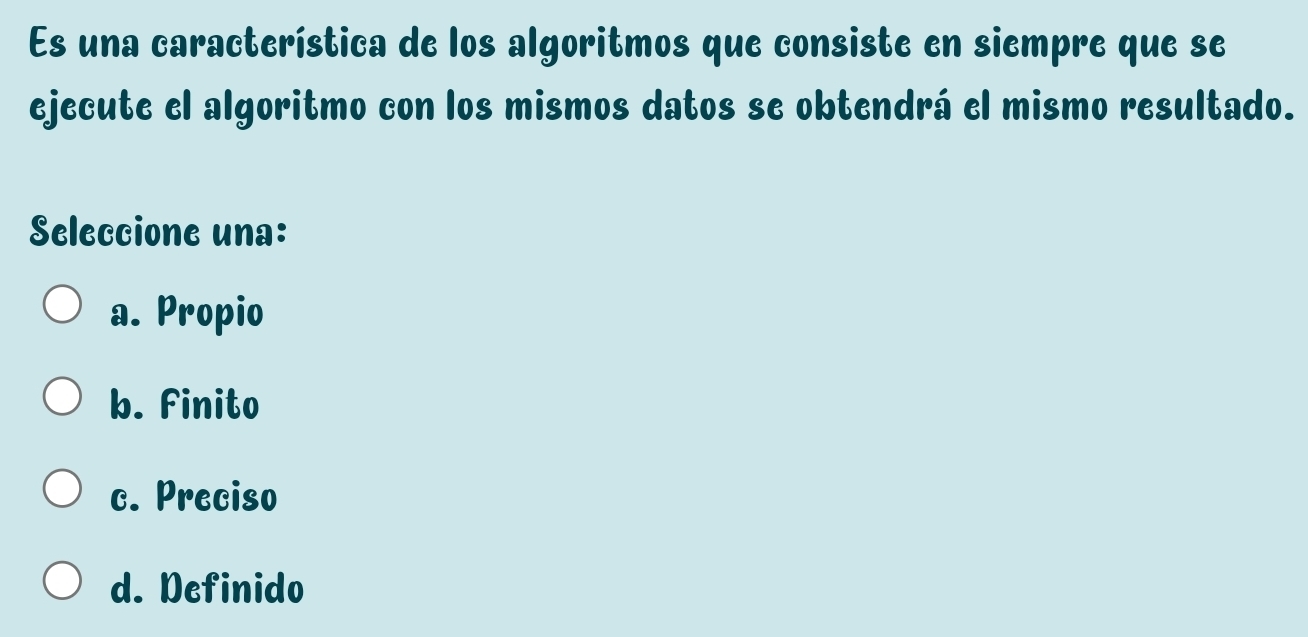 Es una característica de los algoritmos que consiste en siempre que se
ejecute el algoritmo con los mismos datos se obtendrá el mismo resultado.
Seleccione una:
a. Propio
b. Finito
c. Preciso
d. Definido