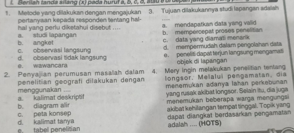 Berilah tanda silang (x) pada huruf a, b, c, d, atau e urdepan jaw
1. Metode yang dilakukan dengan mengajukan 3. Tujuan dilakukannya studi lapangan adalah
pertanyaan kepada responden tentang hal- …
hal yang perlu diketahui disebut .... a. mendapatkan data yang valid
a. studi lapangan b. mempercepat proses penelitian
b. angket c. data yang diamati menarik
c. observasi langsung d. mempermudah dalam pengolahan data
d. observasi tidak langsung e. peneliti dapat terjun langsung mengamati
e. wawancara objek di lapangan
2. Penyajian perumusan masalah dalam 4. Mery ingin melakukan penelitian tentang
penelitian geografi dilakukan dengan longsor. Melalui pengamatan, dia
menggunakan .... menemukan adanya lahan perkebunan
a. kalimat deskriptif yang rusak akibat longsor. Selain itu, dia juga
b. diagram alir menemukan beberapa warga mengungsi
c. peta konsep akibat kehilangan tempat tinggal. Topik yang
d. kalimat tanya dapat diangkat berdasarkan pengamatan
e. tabel penelitian adalah .... (HOTS)