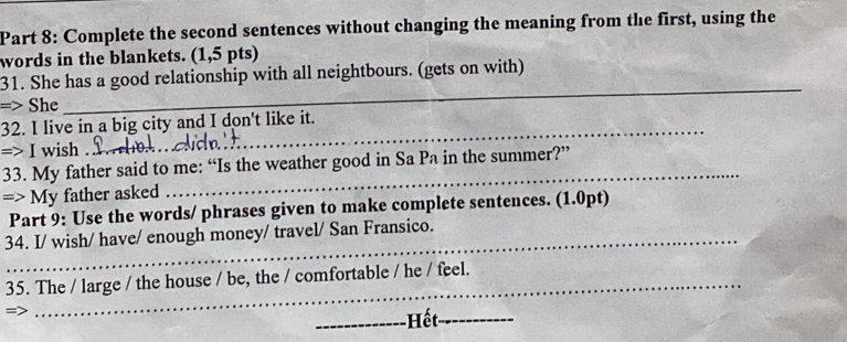 Complete the second sentences without changing the meaning from the first, using the 
words in the blankets. (1,5 pts) 
31. She has a good relationship with all neightbours. (gets on with) 
=> She 
_ 
32. I live in a big city and I don't like it. 
=> I wish_ 
_ 
_ 
33. My father said to me: “Is the weather good in Sa Pa in the summer?” 
=> My father asked 
Part 9: Use the words/ phrases given to make complete sentences. (1.0pt) 
34. I/ wish/ have/ enough money/ travel/ San Fransico. 
35. The / large / the house / be, the / comfortable / he / feel. 
= 
_Hết_