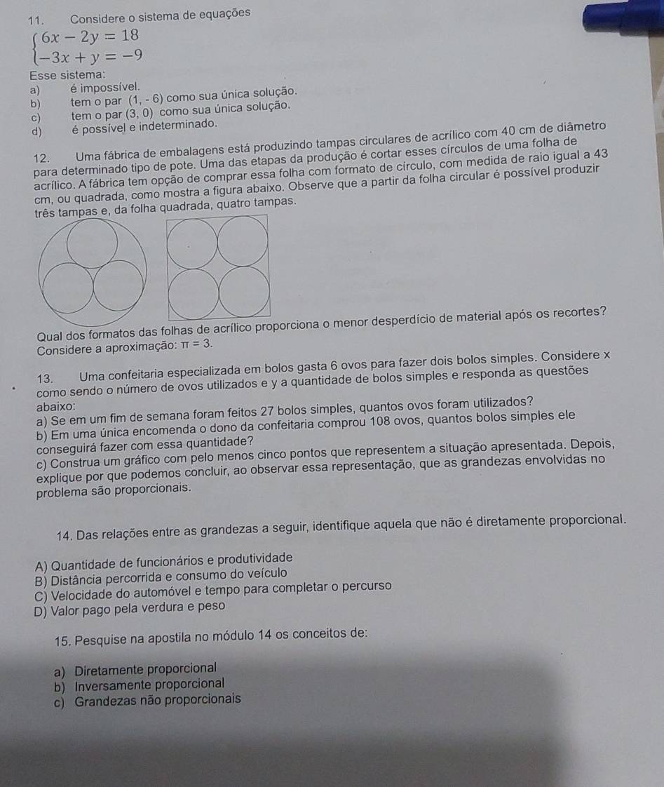 Considere o sistema de equações
beginarrayl 6x-2y=18 -3x+y=-9endarray.
Esse sistema:
a) é impossível.
b)     tem o par (1,-6) como sua única solução.
c) tem o par (3,0) como sua única solução.
d) é possível e indeterminado.
12. Uma fábrica de embalagens está produzindo tampas circulares de acrílico com 40 cm de diâmetro
para determinado tipo de pote. Uma das etapas da produção é cortar esses círculos de uma folha de
acrílico. A fábrica tem opção de comprar essa folha com formato de círculo, com medida de raio igual a 43
cm, ou quadrada, como mostra a figura abaixo. Observe que a partir da folha circular é possível produzir
três tampas e, da folha quadrada, quatro tampas.
Qual dos formatos das folhas de acrílico proporciona o menor desperdício de material após os recortes?
Considere a aproximação: π =3.
13. Uma confeitaria especializada em bolos gasta 6 ovos para fazer dois bolos simples. Considere x
como sendo o número de ovos utilizados e y a quantidade de bolos simples e responda as questões
abaixo:
a) Se em um fim de semana foram feitos 27 bolos simples, quantos ovos foram utilizados?
b) Em uma única encomenda o dono da confeitaria comprou 108 ovos, quantos bolos simples ele
conseguirá fazer com essa quantidade?
c) Construa um gráfico com pelo menos cinco pontos que representem a situação apresentada. Depois,
explique por que podemos concluir, ao observar essa representação, que as grandezas envolvidas no
problema são proporcionais.
14. Das relações entre as grandezas a seguir, identifique aquela que não é diretamente proporcional.
A) Quantidade de funcionários e produtividade
B) Distância percorrida e consumo do veículo
C) Velocidade do automóvel e tempo para completar o percurso
D) Valor pago pela verdura e peso
15. Pesquise na apostila no módulo 14 os conceitos de:
a) Diretamente proporcional
b) Inversamente proporcional
c) Grandezas não proporcionais