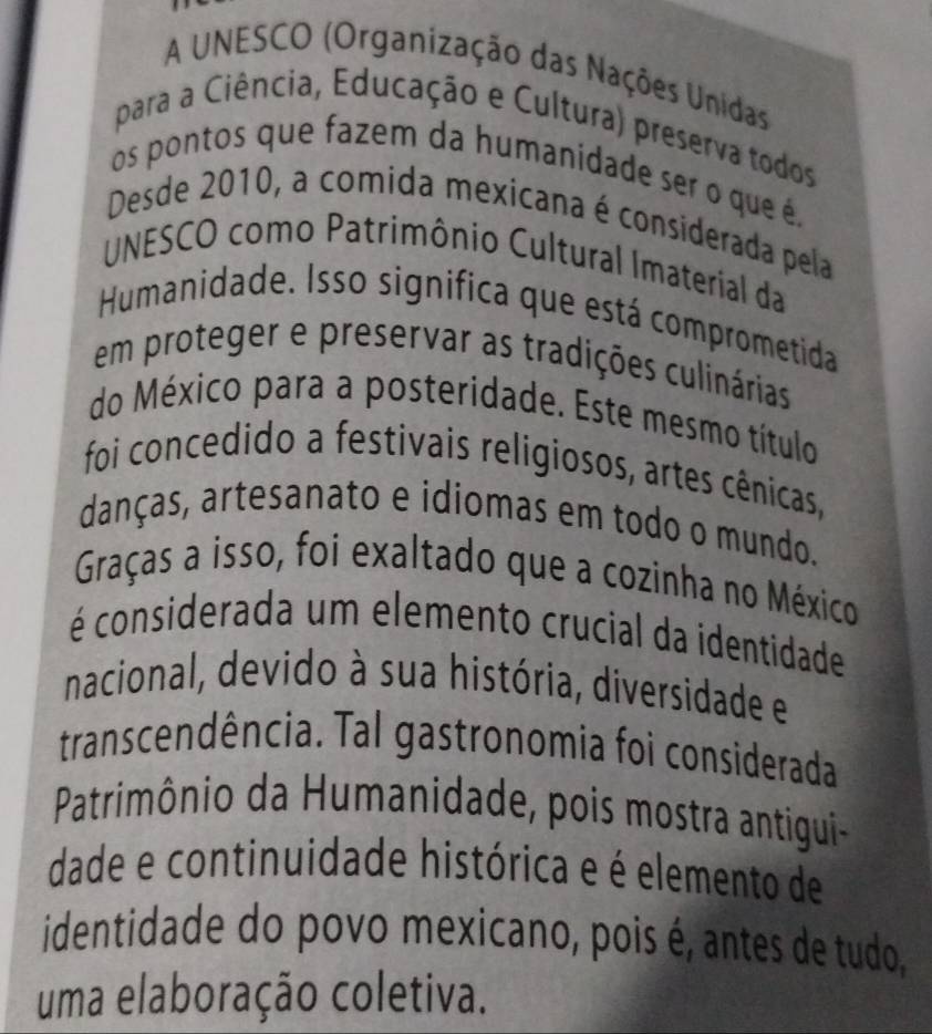 A UNESCO (Organização das Nações Unidas 
para a Ciência, Educação e Cultura) preserva todos 
os pontos que fazem da humanidade ser o que é, 
Desde 2010, a comida mexicana é considerada pela 
UNESCO como Patrimônio Cultural Imaterial da 
Humanidade. Isso significa que está comprometida 
em proteger e preservar as tradições culinárias 
do México para a posteridade. Este mesmo título 
foi concedido a festivais religiosos, artes cênicas, 
danças, artesanato e idiomas em todo o mundo. 
Graças a isso, foi exaltado que a cozinha no México 
é considerada um elemento crucial da identidade 
nacional, devido à sua história, diversidade e 
transcendência. Tal gastronomia foi considerada 
Patrimônio da Humanidade, pois mostra antigui- 
dade e continuidade histórica e é elemento de 
identidade do povo mexicano, pois é, antes de tudo, 
uma elaboração coletiva.