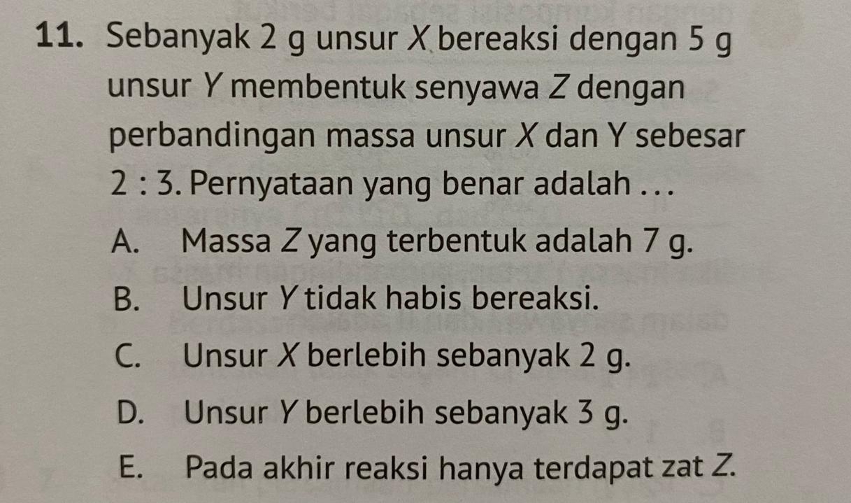 Sebanyak 2 g unsur X bereaksi dengan 5 g
unsur Y membentuk senyawa Z dengan
perbandingan massa unsur X dan Y sebesar
2:3. Pernyataan yang benar adalah . . .
A. Massa Z yang terbentuk adalah 7 g.
B. Unsur Y tidak habis bereaksi.
C. Unsur X berlebih sebanyak 2 g.
D. Unsur Y berlebih sebanyak 3 g.
E. Pada akhir reaksi hanya terdapat zat Z.