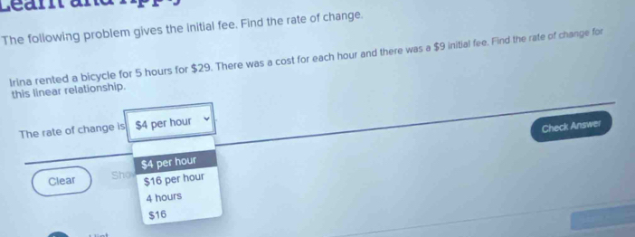 Learta
The following problem gives the initial fee. Find the rate of change.
Irina rented a bicycle for 5 hours for $29. There was a cost for each hour and there was a $9 initial fee. Find the rate of change for
this linear relationship.
The rate of change is $4 per hour
Check Answer
Clear Sho $4 per hour
$16 per hour
4 hours
$16
a