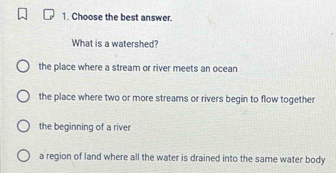 Choose the best answer.
What is a watershed?
the place where a stream or river meets an ocean
the place where two or more streams or rivers begin to flow together
the beginning of a river
a region of land where all the water is drained into the same water body