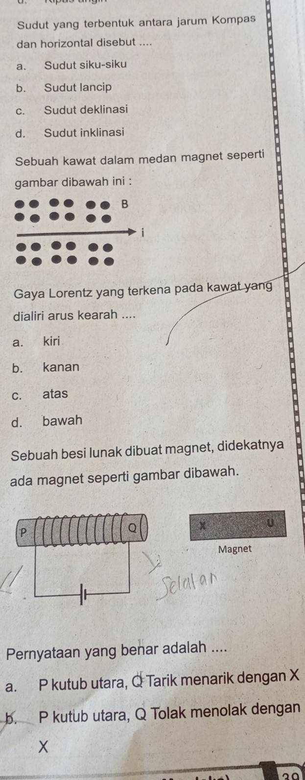 Sudut yang terbentuk antara jarum Kompas
dan horizontal disebut ....
a. Sudut siku-siku
b. Sudut lancip
c. Sudut deklinasi
d. Sudut inklinasi
Sebuah kawat dalam medan magnet seperti
gambar dibawah ini :
Gaya Lorentz yang terkena pada kawat yan
dialiri arus kearah ....
a. kiri
b. kanan
c. atas
d. bawah
Sebuah besi lunak dibuat magnet, didekatnya
ada magnet seperti gambar dibawah.
x
U
Magnet
Pernyataan yang benar adalah ....
a. P kutub utara, Q Tarik menarik dengan X
b. P kutub utara, Q Tolak menolak dengan
X