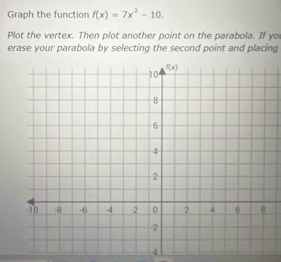 Graph the function f(x)=7x^2-10.
Plot the vertex. Then plot another point on the parabola. If yo
erase your parabola by selecting the second point and placing
4