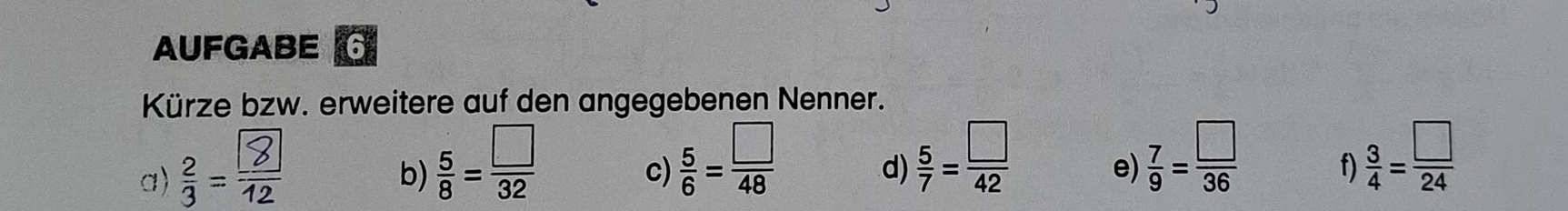 AUFGABE 6 
Kürze bzw. erweitere auf den angegebenen Nenner. 
a) ;- 
b)  5/8 = □ /32 
c)  5/6 = □ /48 
d)  5/7 = □ /42   7/9 = □ /36  f)  3/4 = □ /24 
e)