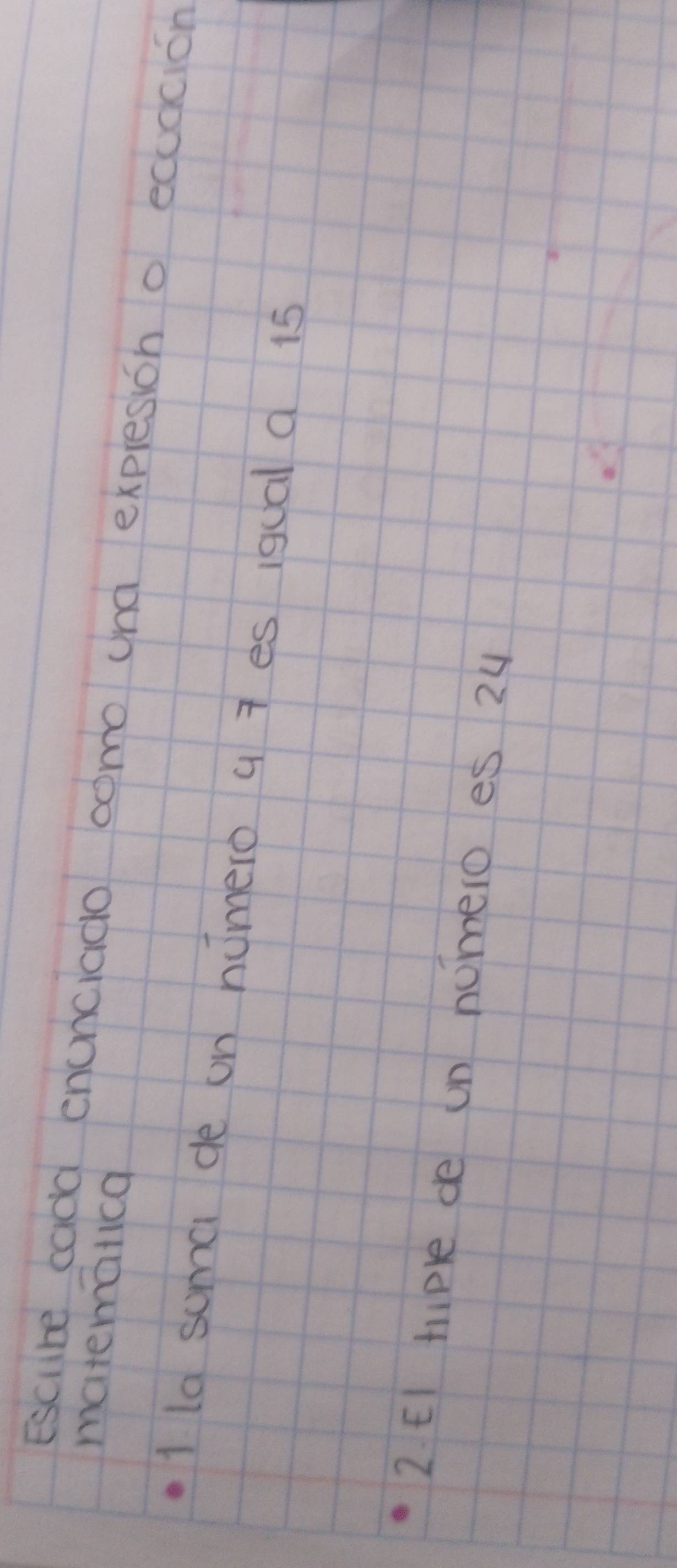 matematica 
Escibe cadd enunciado como und expresion o ecudcion 
1 la suma de on homero a 7 es iqual d 15
2 EI hiple de un nomero es 24