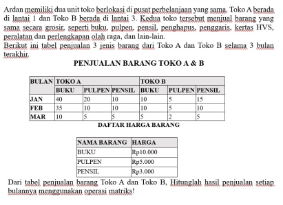 Ardan memiliki dua unit toko berlokasi di pusat perbelanjaan yang sama. Toko A berada 
di lantai 1 dan Toko B berada di lantai 3. Kedua toko tersebut menjual barang yang 
sama secara grosir, seperti buku, pulpen, pensil, penghapus, penggaris, kertas HVS, 
peralatan dan perlengkapan olah raga, dan lain-lain. 
Berikut ini tabel penjualan 3 jenis barang dari Toko A dan Toko B selama 3 bulan 
terakhir. 
PENJUALAN BARANG TOKO A & B
Dari tabel penjualan barang Toko A dan Toko B, Hitunglah hasil penjualan setiap 
bulannya menggunakan operasi matriks!