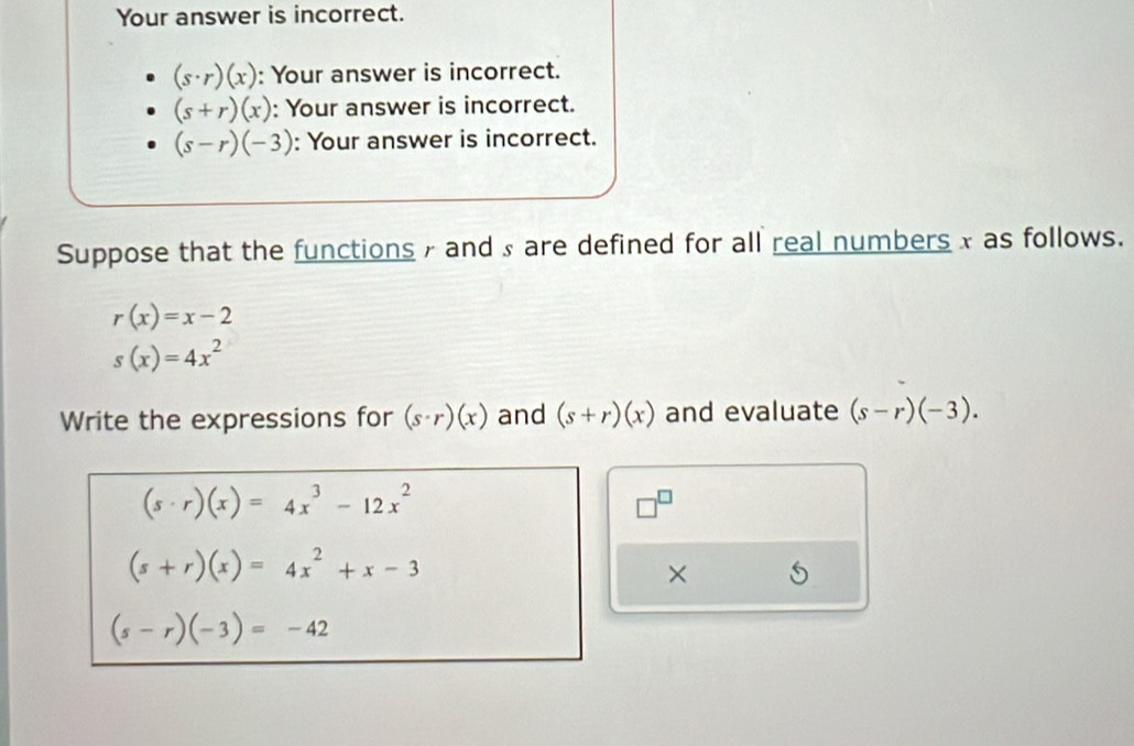 Your answer is incorrect.
(s· r)(x) : Your answer is incorrect.
(s+r)(x) : Your answer is incorrect.
(s-r)(-3) : Your answer is incorrect. 
Suppose that the functions and ₃ are defined for all real numbers x as follows.
r(x)=x-2
s(x)=4x^2
Write the expressions for (s· r)(x) and (s+r)(x) and evaluate (s-r)(-3).
(s· r)(x)=4x^3-12x^2
□
(s+r)(x)=4x^2+x-3
×
(s-r)(-3)=-42