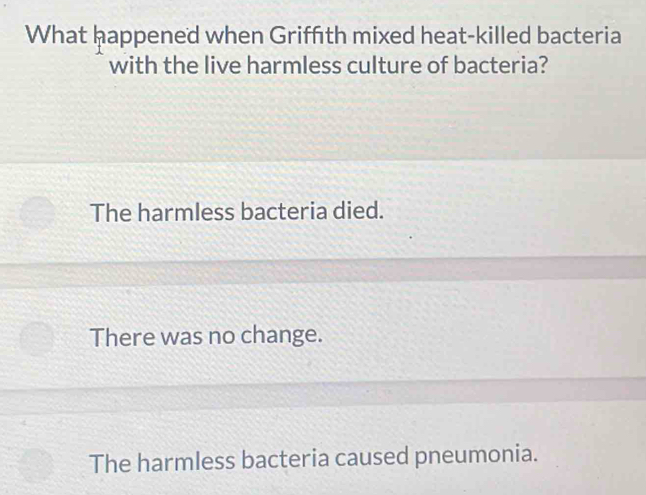 What happened when Griffith mixed heat-killed bacteria
with the live harmless culture of bacteria?
The harmless bacteria died.
There was no change.
The harmless bacteria caused pneumonia.