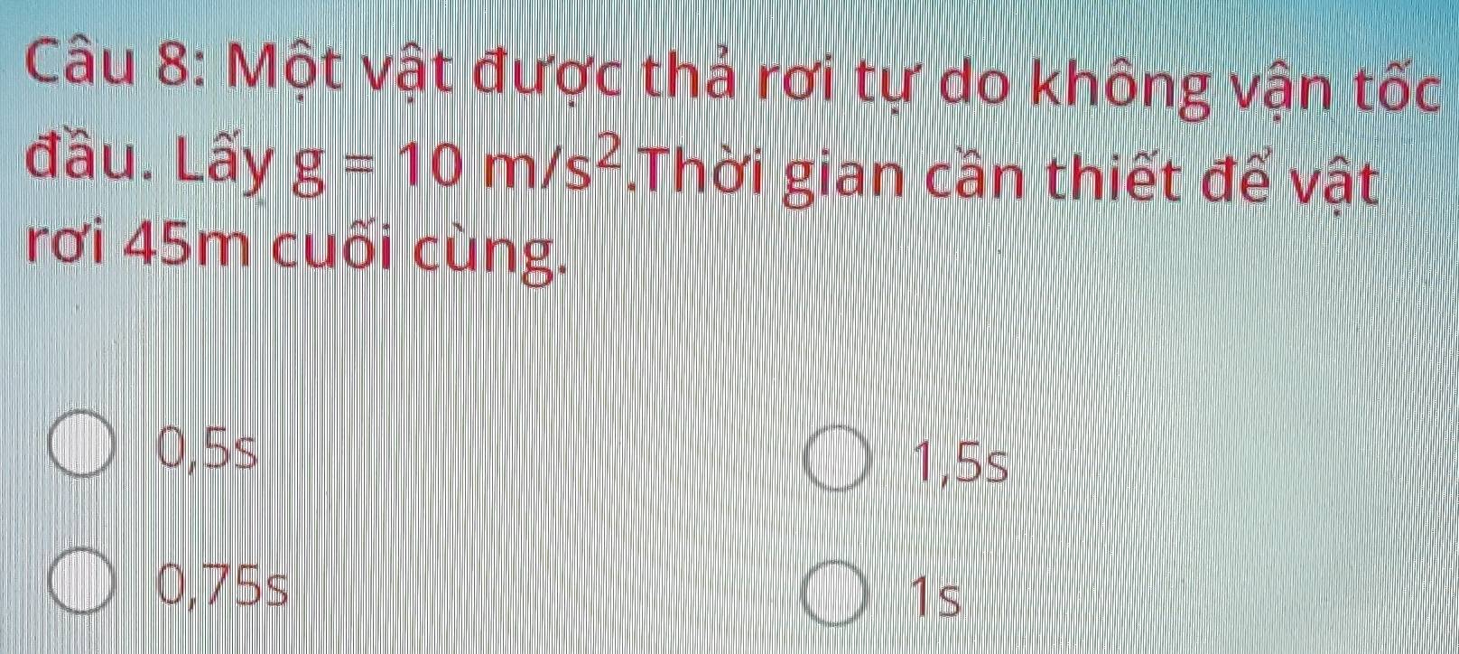 Một vật được thả rơi tự do không vận tốc
đầu. Lầy g=10m/s^2.Thời gian cần thiết để vật
rơi 45m cuối cùng.
0,5s
1,5s
0,75s
1s