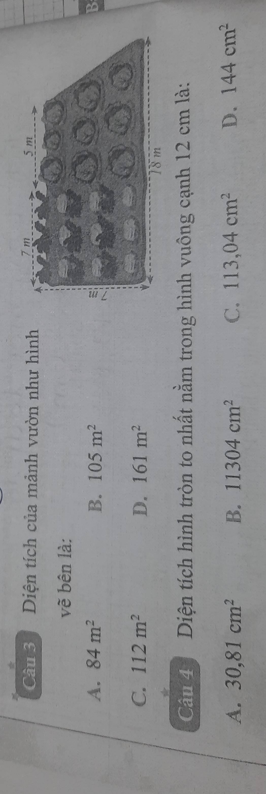 Diện tích của mảnh vườn như hình
vẽ bên là:
A. 84m^2 B. 105m^2 B
C. 112m^2 D. 161m^2
Câu 4 Diện tích hình tròn to nhất nằm trong hình vuông cạnh 12 cm là:
A. 30,81cm^2 B. 11304cm^2 C. 113,04cm^2 D. 144cm^2