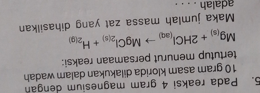Pada reaksi 4 gram magnesium dengan
10 gram asam klorida dilakukan dalam wadah 
tertutup menurut persamaan reaksi:
Mg_(s)+2HCl_(aq)to MgCl_2(s)+H_2(g)
Maka jumlah massa zat yang dihasilkan 
adalah . . . .