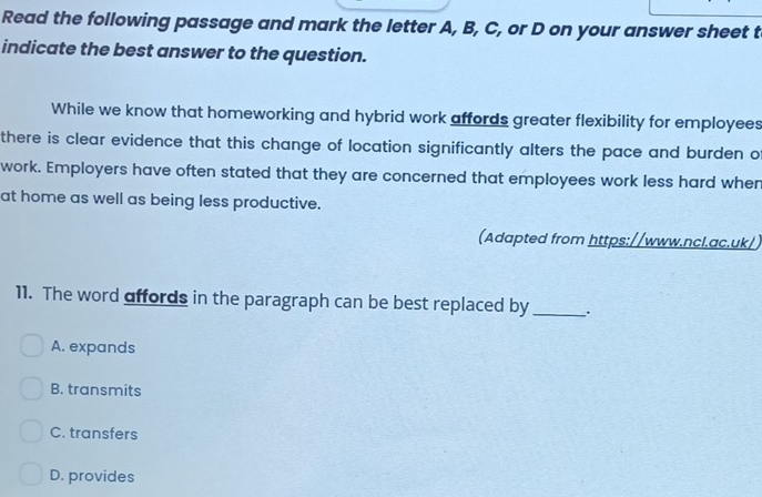 Read the following passage and mark the letter A, B, C, or D on your answer sheet t
indicate the best answer to the question.
While we know that homeworking and hybrid work affords greater flexibility for employees
there is clear evidence that this change of location significantly alters the pace and burden o
work. Employers have often stated that they are concerned that employees work less hard when
at home as well as being less productive.
(Adapted from https://www.ncl.ac.uk/)
11. The word affords in the paragraph can be best replaced by __.
A. expands
B. transmits
C. transfers
D. provides