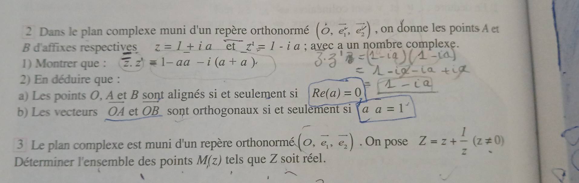 Dans le plan complexe muni d'un repère orthonormé (vector O,vector e_1,vector e_2) , on donne les points A et
B d'affixes respectives z=1+ia et z^1=1-ia; a avec a un nombre complexe. 
1) Montrer que : overline z.z)=1-aa-i(a+a). 
2) En déduire que : 
a) Les points O, A et B sont alignés si et seulement si Re(a)=0
b) Les vecteurs [ OA et OB sont orthogonaux si et seulement si a a=1
3 Le plan complexe est muni d'un repère orthonormé. (O,overline e_1,overline e_2). On pose Z=z+ 1/z (z!= 0)
Déterminer l'ensemble des points M(z) tels que Z soit réel.