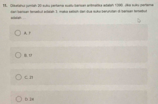 Diketahui jumlah 20 suku pertama suatu barisan aritmatika adalah 1390. Jika suku pertama
dari barisan tersebut adalah 3, maka selisih dari dua suku berurutan di barisan tersebut
adalah ....
A. 7
B. 17
C. 21
D. 24