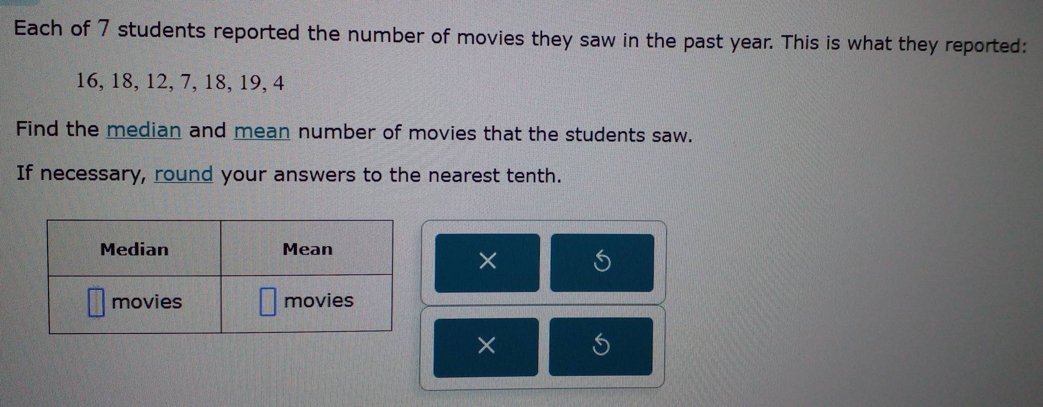 Each of 7 students reported the number of movies they saw in the past year. This is what they reported:
16, 18, 12, 7, 18, 19, 4
Find the median and mean number of movies that the students saw. 
If necessary, round your answers to the nearest tenth. 
× 
×