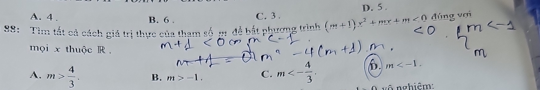 D. 5.
A. 4. C. 3.
B. 6.
88: Tìm tất cả cách giá trị thực của tham số m. đề bất phương trình (m+1)x^2+mx+m<0</tex> đúng vợi
mọi x thuộc R.
D m .
A. m> 4/3 .
B. m>-1.
C. m<- 4/3 . 
vô nghiêm: