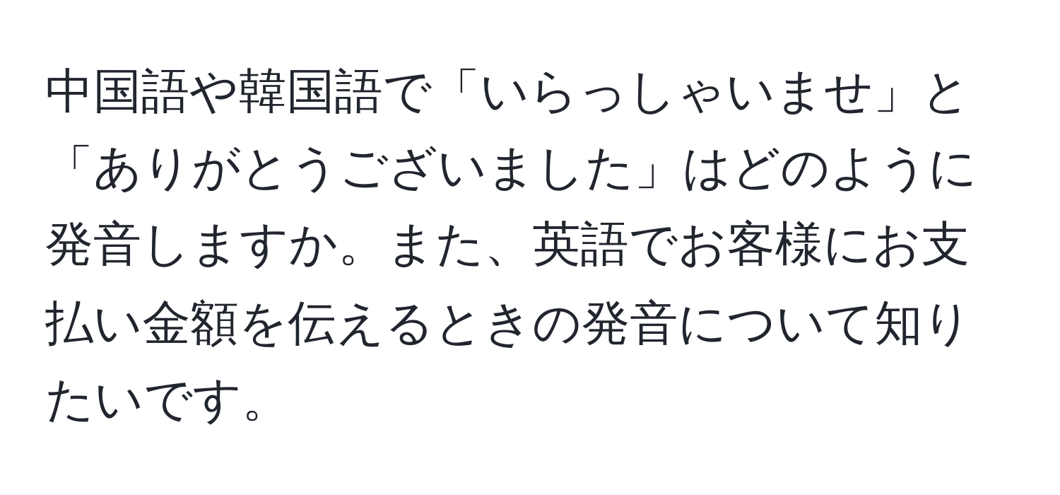 中国語や韓国語で「いらっしゃいませ」と「ありがとうございました」はどのように発音しますか。また、英語でお客様にお支払い金額を伝えるときの発音について知りたいです。