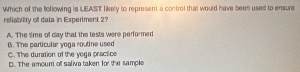 Which of the following is LEAST likely to represent a control that would have been used to ensure
reliability of data in Experiment 2?
A. The time of day that the tests were performed
B. The particular yoga routine used
C. The duration of the yoga practice
D. The amount of saliva taken for the sample