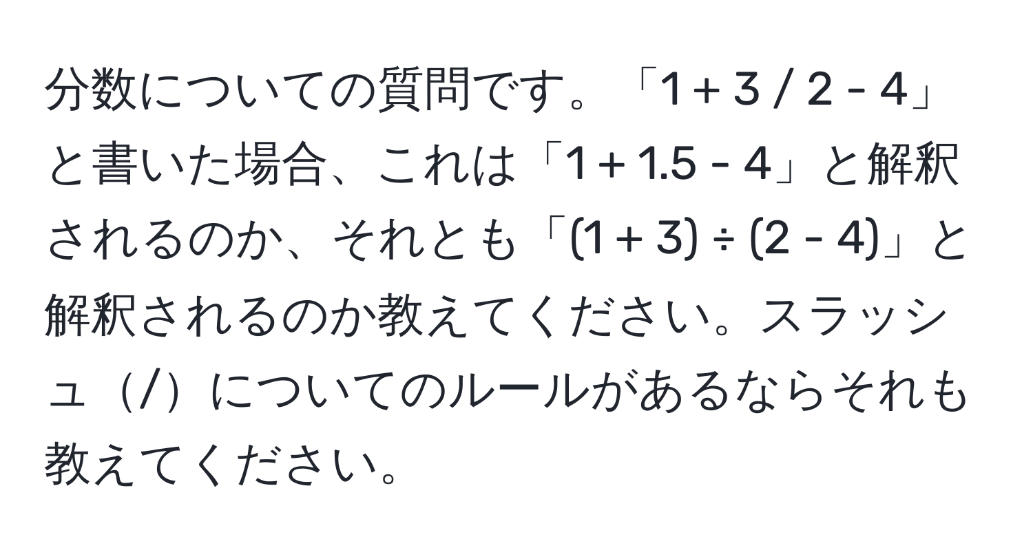 分数についての質問です。「1 + 3 / 2 - 4」と書いた場合、これは「1 + 1.5 - 4」と解釈されるのか、それとも「(1 + 3) ÷ (2 - 4)」と解釈されるのか教えてください。スラッシュ/についてのルールがあるならそれも教えてください。