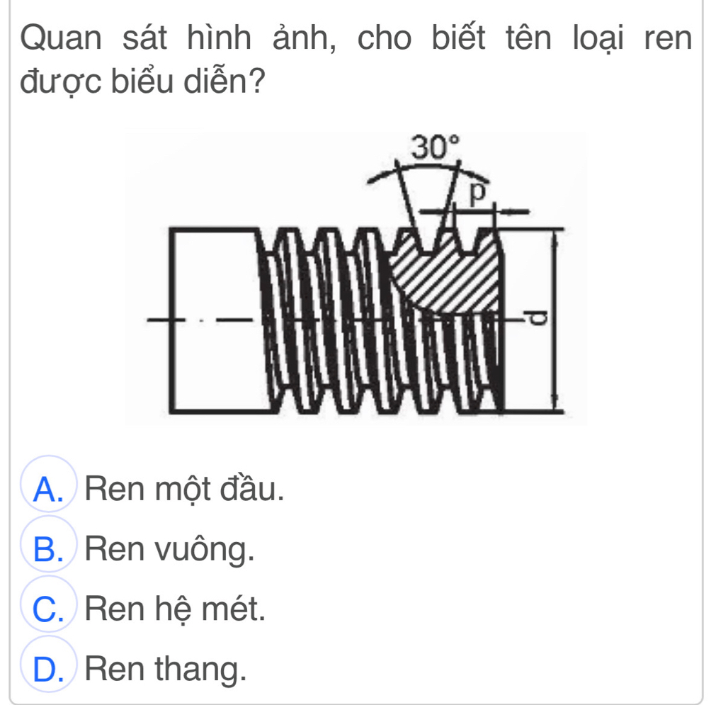 Quan sát hình ảnh, cho biết tên loại ren
được biểu diễn?
A. Ren một đầu.
B. Ren vuông.
C. Ren hệ mét.
D. Ren thang.