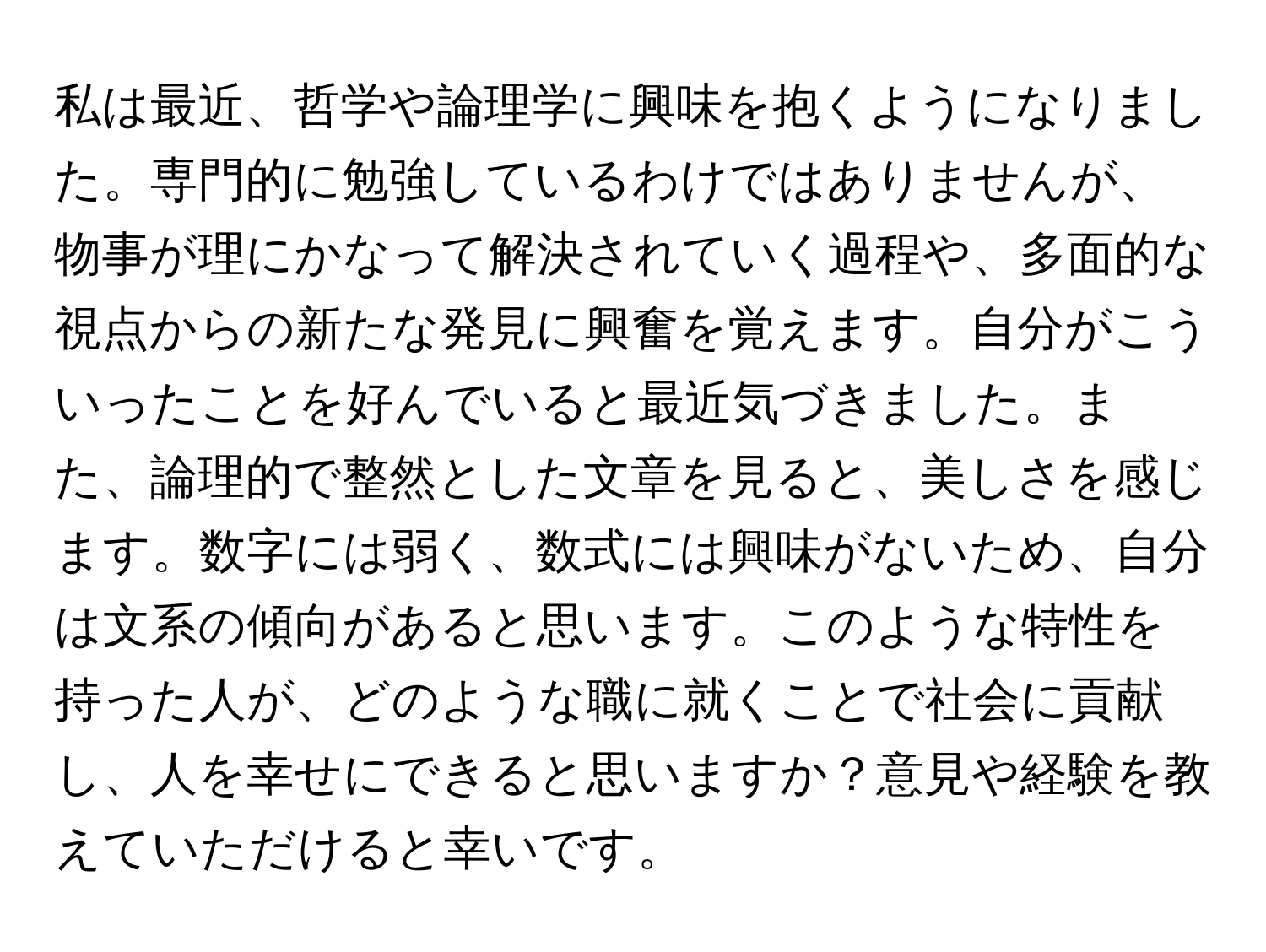 私は最近、哲学や論理学に興味を抱くようになりました。専門的に勉強しているわけではありませんが、物事が理にかなって解決されていく過程や、多面的な視点からの新たな発見に興奮を覚えます。自分がこういったことを好んでいると最近気づきました。また、論理的で整然とした文章を見ると、美しさを感じます。数字には弱く、数式には興味がないため、自分は文系の傾向があると思います。このような特性を持った人が、どのような職に就くことで社会に貢献し、人を幸せにできると思いますか？意見や経験を教えていただけると幸いです。