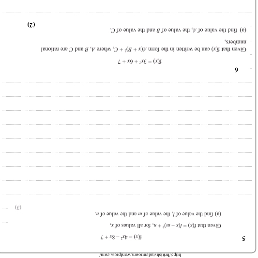 ishstudentroom.wordpress.com/ 
5
f(x)=4x^2-8x+7
Given that f(x)=l(x-m)^2+n , for all values of x, 
(a) find the value of /, the value of m and the value of n. 
(3) . . 
_ 
_ 
_ 
_ 
_ 
_ 
_ 
_ 
_ 
6
f(x)=3x^2+6x+7
Given that f(x) can be written in the form A(x+B)^2+C , where A, B and C are rational 
numbers, 
(a) find the value of A, the value of B and the value of C. (2) 
_