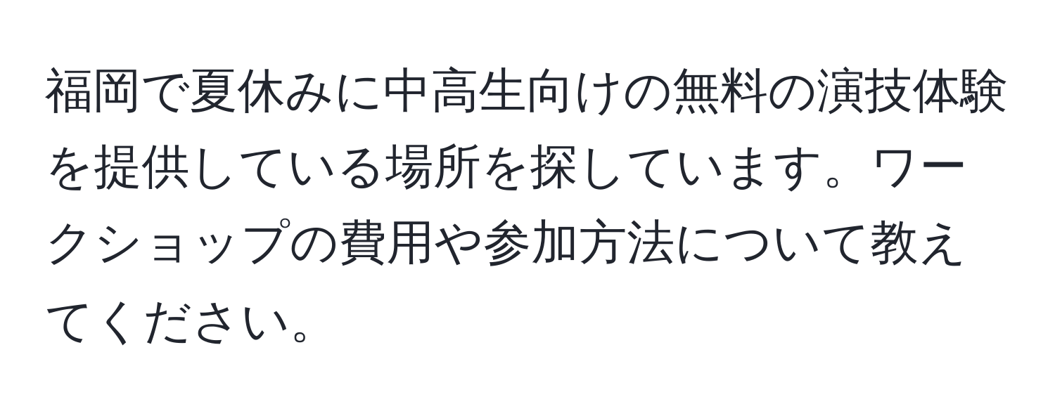 福岡で夏休みに中高生向けの無料の演技体験を提供している場所を探しています。ワークショップの費用や参加方法について教えてください。