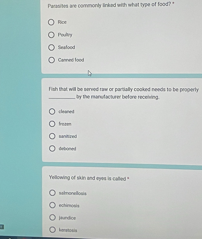 Parasites are commonly linked with what type of food? *
Rice
Poultry
Seafood
Canned food
Fish that will be served raw or partially cooked needs to be properly
_by the manufacturer before receiving.
cleaned
frozen
sanitized
deboned
Yellowing of skin and eyes is called *
salmonellosis
echimosis
jaundice
! keratosis