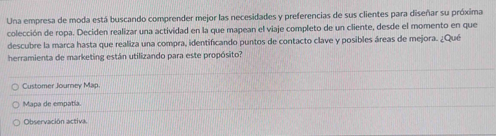 Una empresa de moda está buscando comprender mejor las necesidades y preferencias de sus clientes para diseñar su próxima
colección de ropa. Deciden realizar una actividad en la que mapean el viaje completo de un cliente, desde el momento en que
descubre la marca hasta que realiza una compra, identificando puntos de contacto clave y posibles áreas de mejora. ¿Qué
herramienta de marketing están utilizando para este propósito?
Customer Journey Map.
Mapa de empatía.
Observación activa.