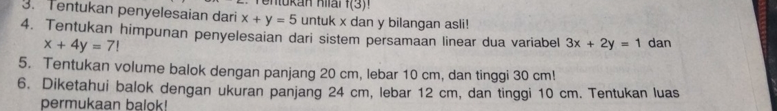 entükan hilal f(3)!
3. Tentukan penyelesaian dari x+y=5 untuk x dan y bilangan asli! 
4. Tentukan himpunan penyelesaian dari sistem persamaan linear dua variabel 3x+2y=1 dan
x+4y=7!
5. Tentukan volume balok dengan panjang 20 cm, lebar 10 cm, dan tinggi 30 cm! 
6. Diketahui balok dengan ukuran panjang 24 cm, lebar 12 cm, dan tinggi 10 cm. Tentukan luas 
permukaan balok!