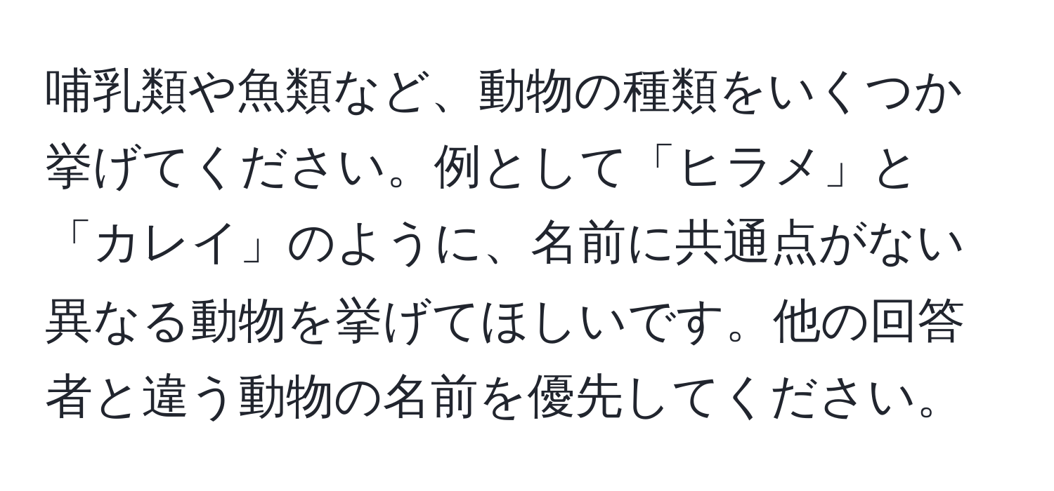 哺乳類や魚類など、動物の種類をいくつか挙げてください。例として「ヒラメ」と「カレイ」のように、名前に共通点がない異なる動物を挙げてほしいです。他の回答者と違う動物の名前を優先してください。