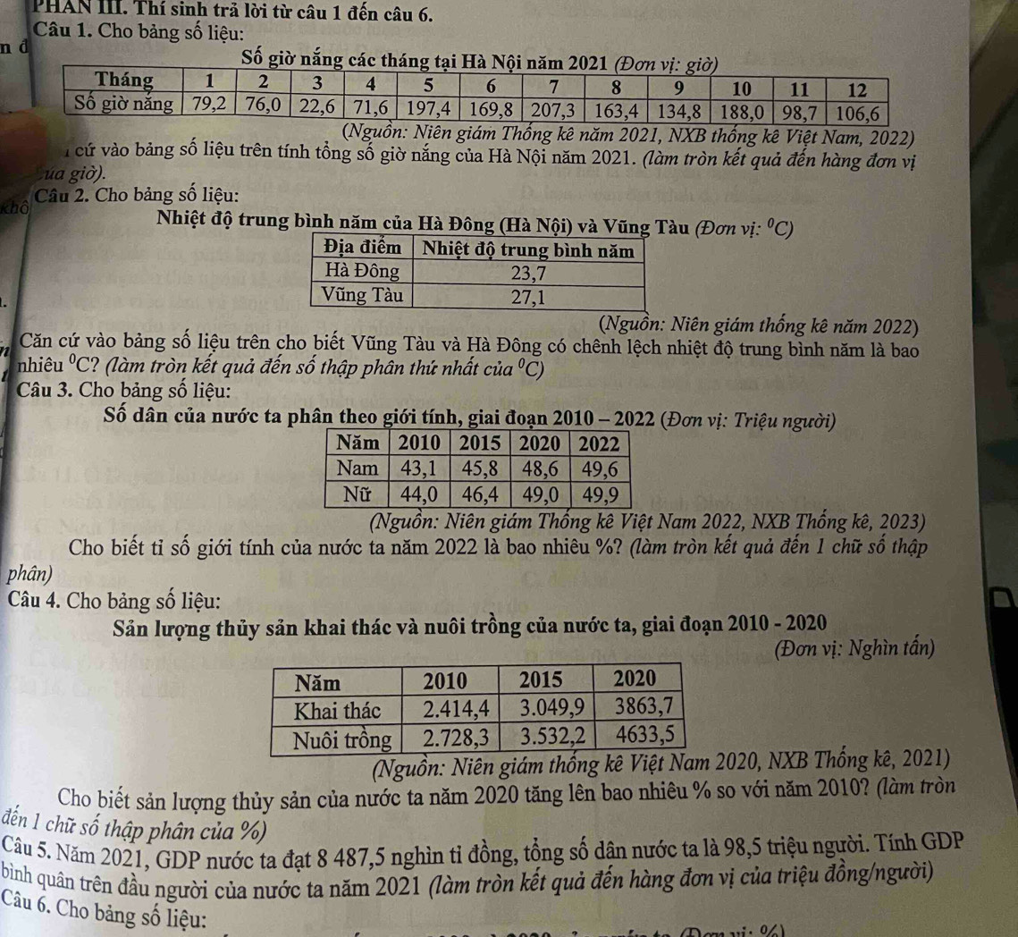 PHAN III. Thí sinh trả lời từ câu 1 đến câu 6.
Câu 1. Cho bảng số liệu:
n d  Số giờ nắng các tháng tại Hà Nội năm 2021 
: Niên giám Thống kê năm 2021, NXB thống kê Việt Nam, 2022)
7 cứ vào bảng số liệu trên tính tổng số giờ nắng của Hà Nội năm 2021. (làm tròn kết quả đến hàng đơn vị
ua giờ).
khô Câu 2. Cho bảng số liệu:
Nhiệt độ trung bình năm của Hà Đông (Hà Nội) và Vũng Tàu (Đơn vị: ^circ C)
(Nguồn: Niên giám thống kê năm 2022)
Căn cứ vào bảng số liệu trên cho biết Vũng Tàu và Hà Đông có chênh lệch nhiệt độ trung bình năm là bao
nhiêu°C ? (làm tròn kết quả đến số thập phân thứ nhất ci a°C)
Câu 3. Cho bảng số liệu:
Số dân của nước ta phân theo giới tính, giai đoạn 2010 - 2022 (Đơn vị: Triệu người)
(Nguồn: Niên giám Thống kê Việt Nam 2022, NXB Thống kê, 2023)
Cho biết tỉ số giới tính của nước ta năm 2022 là bao nhiêu %? (làm tròn kết quả đến 1 chữ số thập
phân)
Câu 4. Cho bảng số liệu:
Sản lượng thủy sản khai thác và nuôi trồng của nước ta, giai đoạn 2010 - 2020
(Đơn vị: Nghìn tấn)
(Nguồn: Niên giám thống kê Việt Nam 020, NXB Thống kê, 2021)
Cho biết sản lượng thủy sản của nước ta năm 2020 tăng lên bao nhiêu % so với năm 2010? (làm tròn
đến 1 chữ số thập phân của %)
Câu 5. Năm 2021, GDP nước ta đạt 8 487,5 nghìn tỉ đồng, tổng số dận nước ta là 98,5 triệu người. Tính GDP
bình quân trên đầu người của nước ta năm 2021 (làm tròn kết quả đến hàng đơn vị của triệu đồng/người)
Câu 6. Cho bảng số liệu: