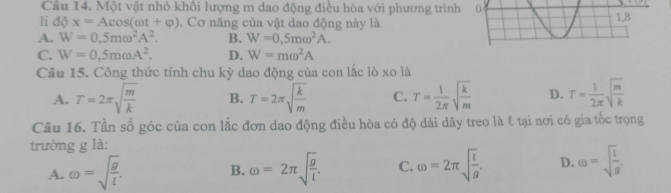 Một vật nhỏ khôi lượng m dao động điều hòa với phương trình
1i dphi x=Acos (omega t+varphi ). Cơ năng của vật dao động này là
A. W=0,5momega^2A^2. B. W=0,5momega^2A.
C. W=0,5momega A^2. D. W=momega^2A
Câu 15. Công thức tính chu kỳ dao động của con lắc lò xo là
A. T=2π sqrt(frac m)k T=2π sqrt(frac k)m
B.
C. T= 1/2π  sqrt(frac k)m D. T= 1/2π  sqrt(frac m)k
Câu 16. Tần số góc của con lắc đơn dao động điều hòa có độ dài dây treo là ℓ tại nơi có gia tốc trọng
trường g là:
A. omega =sqrt(frac g)l.
B. omega =2π sqrt(frac g)l.
C. omega =2π sqrt(frac l)g.
D. omega =sqrt(frac l)g.