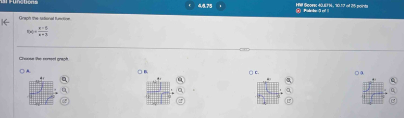 nctions 4.6.75 HW Score: 40.67%, 10.17 of 25 points
Points: 0 of 1
Graph the rational function.
f(x)= (x-5)/x+3 
Choose the correct graph.
A. B.
C. D.
A .
▲y Q
a
a