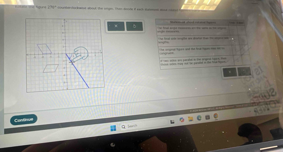 Rotate the figure 270° counterclockwise about the origin. Then decide if each statement about rotated 
Statement about rotated ligures True Tase
× 5 The final angle measures are the same as the onges
angle measures.
The final side lengths are shorter than the orgnw side.
lengths.
The original figure and the final figure may net be
congruent.
If two sides are parallel in the original ligure, then
those sides may not be parallel in the final figure.
×
O 20S4 Mc
Continue
Search