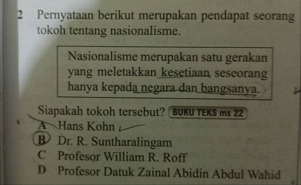 Pernyataan berikut merupakan pendapat seorang
tokoh tentang nasionalisme.
Nasionalisme merupakan satu gerakan
yang meletakkan kesetiaan seseorang
hanya kepada negara dan bangsanya.
Siapakah tokoh tersebut? BUKU TEKS ms 22
A Hans Kohn
B Dr. R. Suntharalingam
C Profesor William R. Roff
D Profesor Datuk Zainal Abidin Abdul Wahid