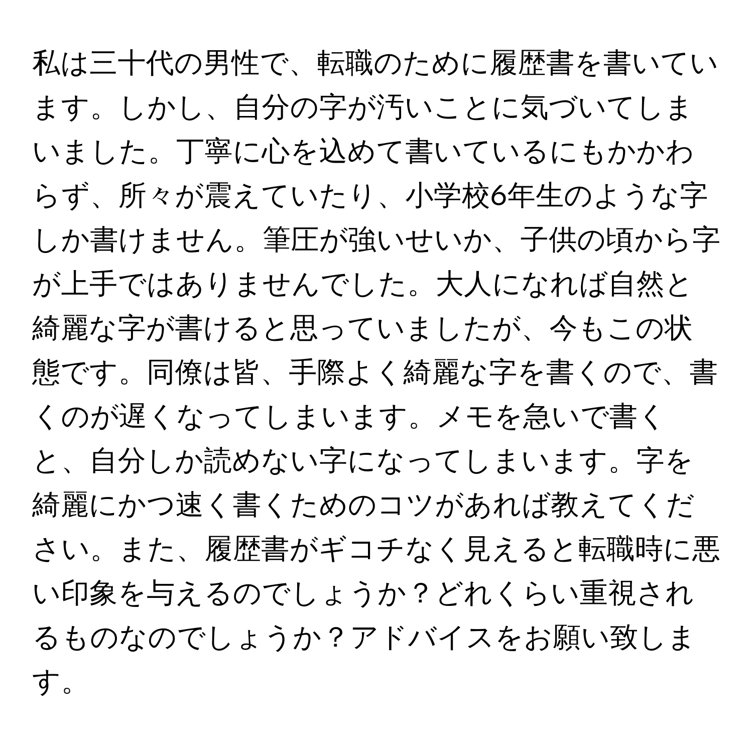 私は三十代の男性で、転職のために履歴書を書いています。しかし、自分の字が汚いことに気づいてしまいました。丁寧に心を込めて書いているにもかかわらず、所々が震えていたり、小学校6年生のような字しか書けません。筆圧が強いせいか、子供の頃から字が上手ではありませんでした。大人になれば自然と綺麗な字が書けると思っていましたが、今もこの状態です。同僚は皆、手際よく綺麗な字を書くので、書くのが遅くなってしまいます。メモを急いで書くと、自分しか読めない字になってしまいます。字を綺麗にかつ速く書くためのコツがあれば教えてください。また、履歴書がギコチなく見えると転職時に悪い印象を与えるのでしょうか？どれくらい重視されるものなのでしょうか？アドバイスをお願い致します。