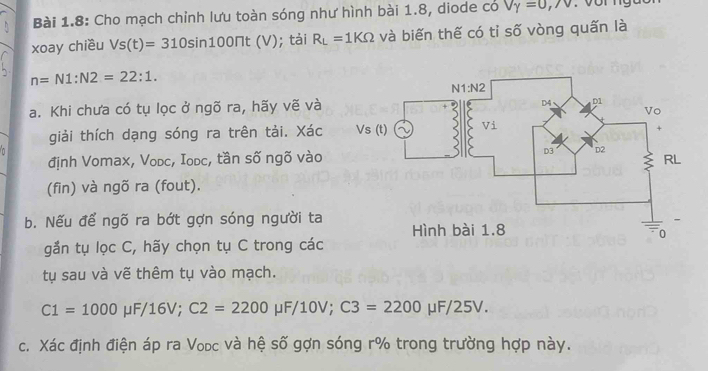 Bài 1.8: Cho mạch chỉnh lưu toàn sóng như hình bài 1.8, diode có V_Y=0,/V
xoay chiều Vs(t)=310sin 100π t(V); tài R_L=1KOmega và biến thế có tỉ số vòng quấn là
n=N1:N2=22:1.
a. Khi chưa có tụ lọc ở ngõ ra, hãy vẽ và
giải thích dạng sóng ra trên tải. Xác 
n
định Vomax, Vodc, Iodc, tần số ngõ vào 
(fin) và ngõ ra (fout).
b. Nếu để ngõ ra bớt gợn sóng người ta 
gắn tụ lọc C, hãy chọn tụ C trong các
tụ sau và vẽ thêm tụ vào mạch.
C1=1000mu F/16V;C2=2200mu F/10V;C3=2200mu F/25V.
c. Xác định điện áp ra Vodc và hệ số gợn sóng r% trong trường hợp này.