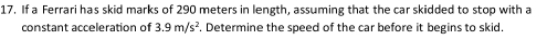 If a Ferrari has skid marks of 290 meters in length, assuming that the car skidded to stop with a 
constant acceleration of 3.9m/s^2. Determine the speed of the car before it begins to skid.