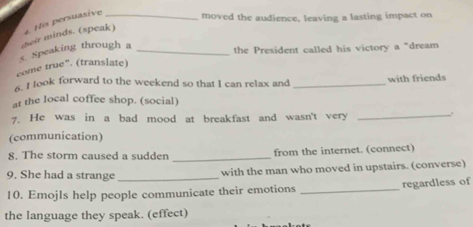 His persuasive_ 
moved the audience, leaving a lasting impact on 
their minds. (speak) 
5. Speaking through a_ 
the President called his victory a "dream 
come true". (translate) 
6. I look forward to the weekend so that I can relax and _with friends 
at the local coffee shop. (social) 
7. He was in a bad mood at breakfast and wasn't very_ 
. 
(communication) 
8. The storm caused a sudden _from the internet. (connect) 
9. She had a strange _with the man who moved in upstairs. (converse) 
regardless of 
10. Emojls help people communicate their emotions_ 
the language they speak. (effect)