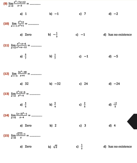 (9) limlimits _xto 3 (x^2-7x+12)/x-3 = _
ə) 1 b) -1 c) 7 d) -2
(10) limlimits _xto -1 (x^2+x)/x^3+1 = _
a) Zero b) - 1/3  c) -1 d) has no existence
(11) limlimits _xto 3 (x^2-x-6)/x^2+x-12 = _
a)  5/7  b)  1/7  c) -1 d) -5
(12) limlimits _xto -4 (3x^2-48)/x+4 = _
a) 32 b) -32 c) 24 d) -24
(13) limlimits _xto 2 (x^2+x-6)/x^2-4 = _
a)  4/5  b)  5/4  c)  2/5  d)  (-2)/5 
(14) limlimits _xto 4frac (x-3)^2-1x-4= _
a) Zero b) 2 c) 3 d) 4
(15) limlimits _xto 0 (sqrt(x+1)-1)/x = _
a) Zero b) sqrt(2) c)  1/2  d) has no existence