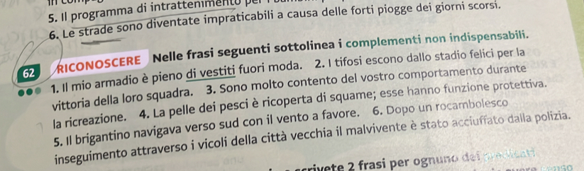 Il programma di intratteniment o 
6. Le strade sono diventate impraticabili a causa delle forti piogge dei giorni scorsi. 
62 RICONOSCERE Nelle frasi seguenti sottolinea i complementi non indispensabili. 
1. Il mio armadio è pieno di vestiti fuori moda. 2. I tifosi escono dallo stadio felici per la 
vittoria della loro squadra. 3. Sono molto contento del vostro comportamento durante 
la ricreazione. 4. La pelle dei pesciè ricoperta di squame; esse hanno funzione protettiva. 
5. Il brigantino navigava verso sud con il vento a favore. 6. Dopo un rocambolesco 
inseguimento attraverso i vicoli della città vecchia il malvivente è stato acciuffato dalla polizia. 
rivete 2 frasi per ognuno dei predicati