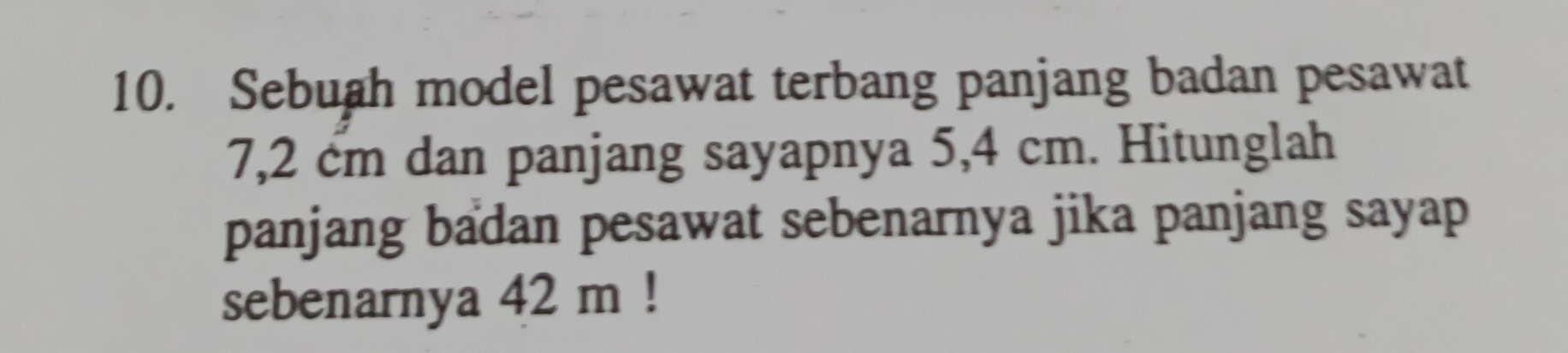 Sebuah model pesawat terbang panjang badan pesawat
7,2 cm dan panjang sayapnya 5,4 cm. Hitunglah 
panjang badan pesawat sebenarnya jika panjang sayap 
sebenarnya 42 m!