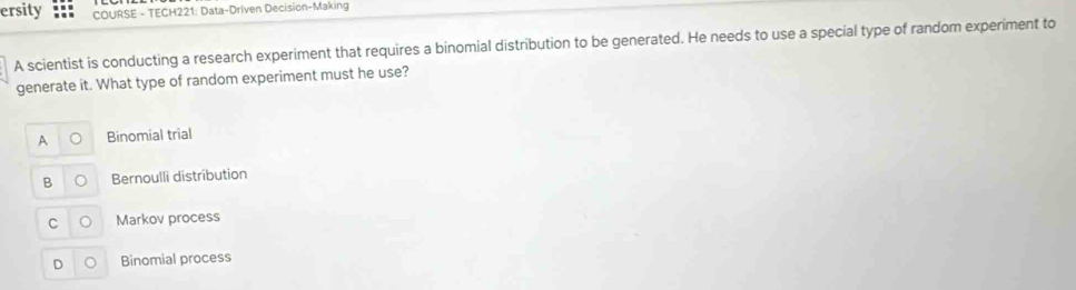 ersity COURSE - TECH221: Data-Driven Decision-Making
A scientist is conducting a research experiment that requires a binomial distribution to be generated. He needs to use a special type of random experiment to
generate it. What type of random experiment must he use?
A Binomial trial
B Bernoulli distribution
C Markov process
D Binomial process