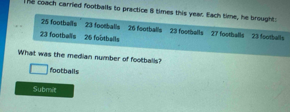 The coach carried footballs to practice 8 times this year. Each time, he brought:
25 footballs 23 footballs 26 footballs 23 footballs 27 footballs 23 footballs
23 footballs a 26 footballs 
What was the median number of footballs?
□ footballs 
Submit