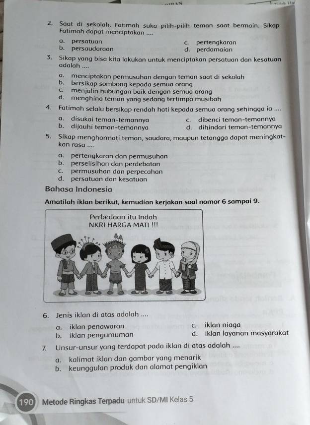 Saat di sekolah, Fatimah suka pilih-pilih teman saat bermain. Sikap
Fatimah dapat menciptakan ....
a. persatuan c. pertengkaran
b. persaudaraan d. perdamaian
3. Sikap yang bisa kita lakukan untuk menciptakan persatuan dan kesatuan
adalah ....
a. menciptakan permusuhan dengan teman saat di sekolah
b. bersikap sombong kepada semua orang
c. menjalin hubungan baik dengan semua orang
d. menghina teman yang sedang tertimpa musibah
4. Fatimah selalu bersikap rendah hati kepada semua orang sehingga ia ....
a. disukai teman-temannya c. dibenci teman-temannya
b. dijauhi teman-temannya d. dihindari teman-temannya
5. Sikap menghormati teman, saudara, maupun tetangga dapat meningkat-
kan rasa ....
a. pertengkaran dan permusuhan
b. perselisihan dan perdebatan
c. permusuhan dan perpecahan
d. persatuan dan kesatuan
Bahasa Indonesia
Amatilah iklan berikut, kemudian kerjakan soal nomor 6 sampai 9.
6. Jenis iklan di atas adalah ....
a. iklan penawaran c. iklan niaga
b. iklan pengumuman d. iklan layanan masyarakat
7. Unsur-unsur yang terdapat pada iklan di atas adalah ....
a. kalimat iklan dan gambar yang menarik
b. keunggulan produk dan alamat pengiklan
190 Metode Ringkas Terpadu untuk SD/MI Kelas 5